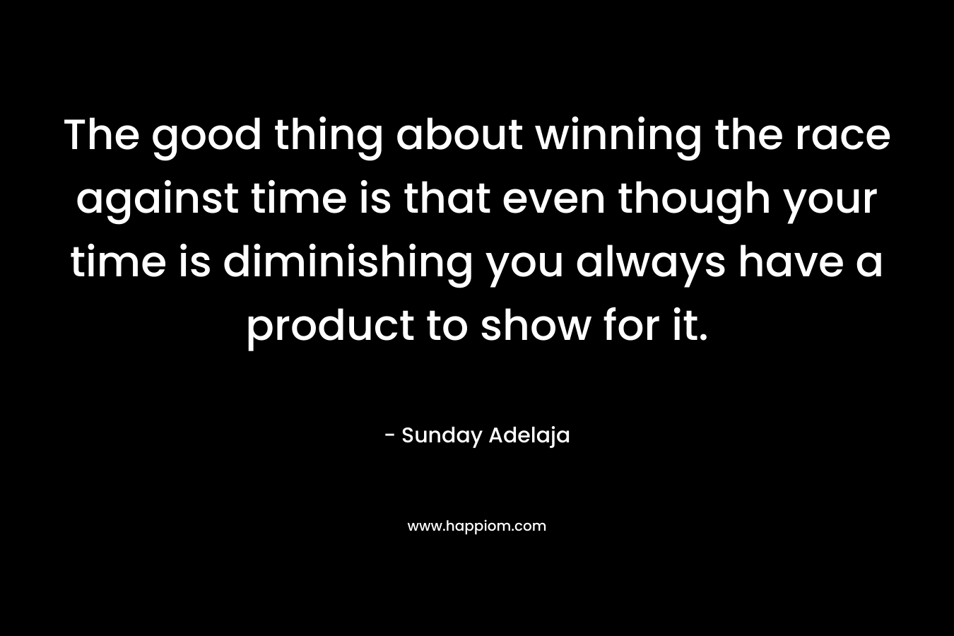 The good thing about winning the race against time is that even though your time is diminishing you always have a product to show for it.