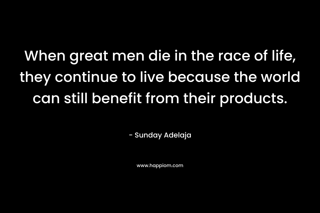 When great men die in the race of life, they continue to live because the world can still benefit from their products.