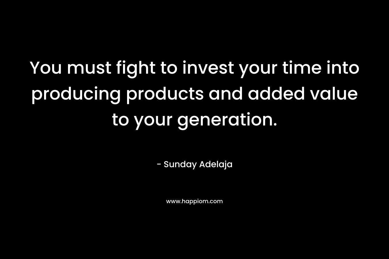 You must fight to invest your time into producing products and added value to your generation.