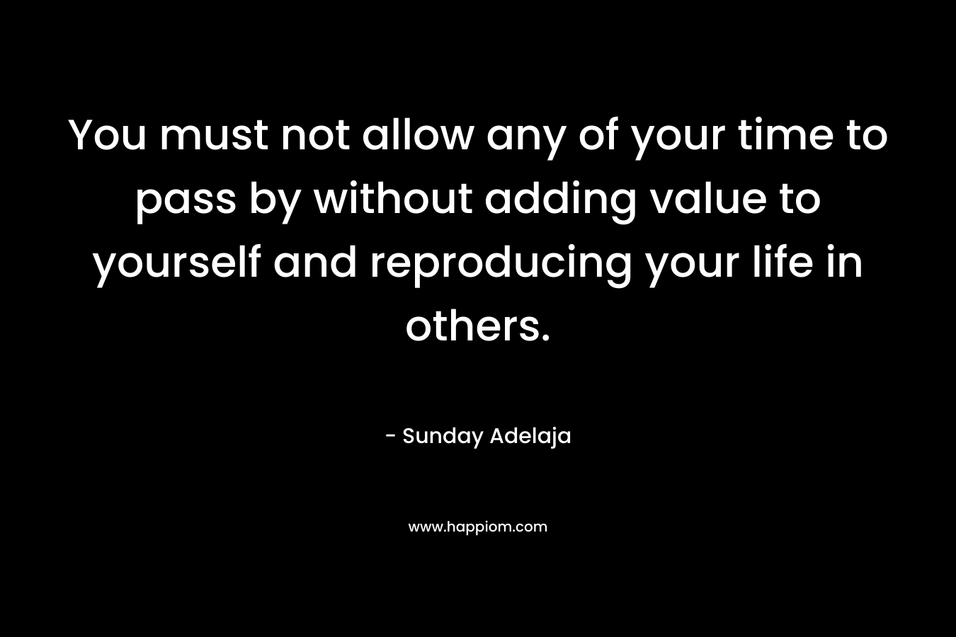 You must not allow any of your time to pass by without adding value to yourself and reproducing your life in others.