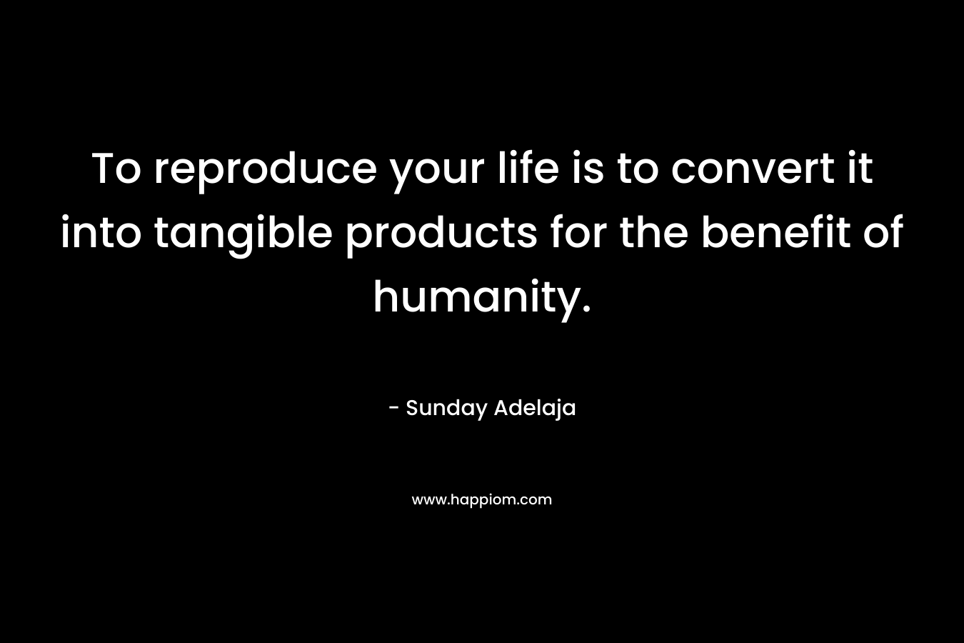 To reproduce your life is to convert it into tangible products for the benefit of humanity.