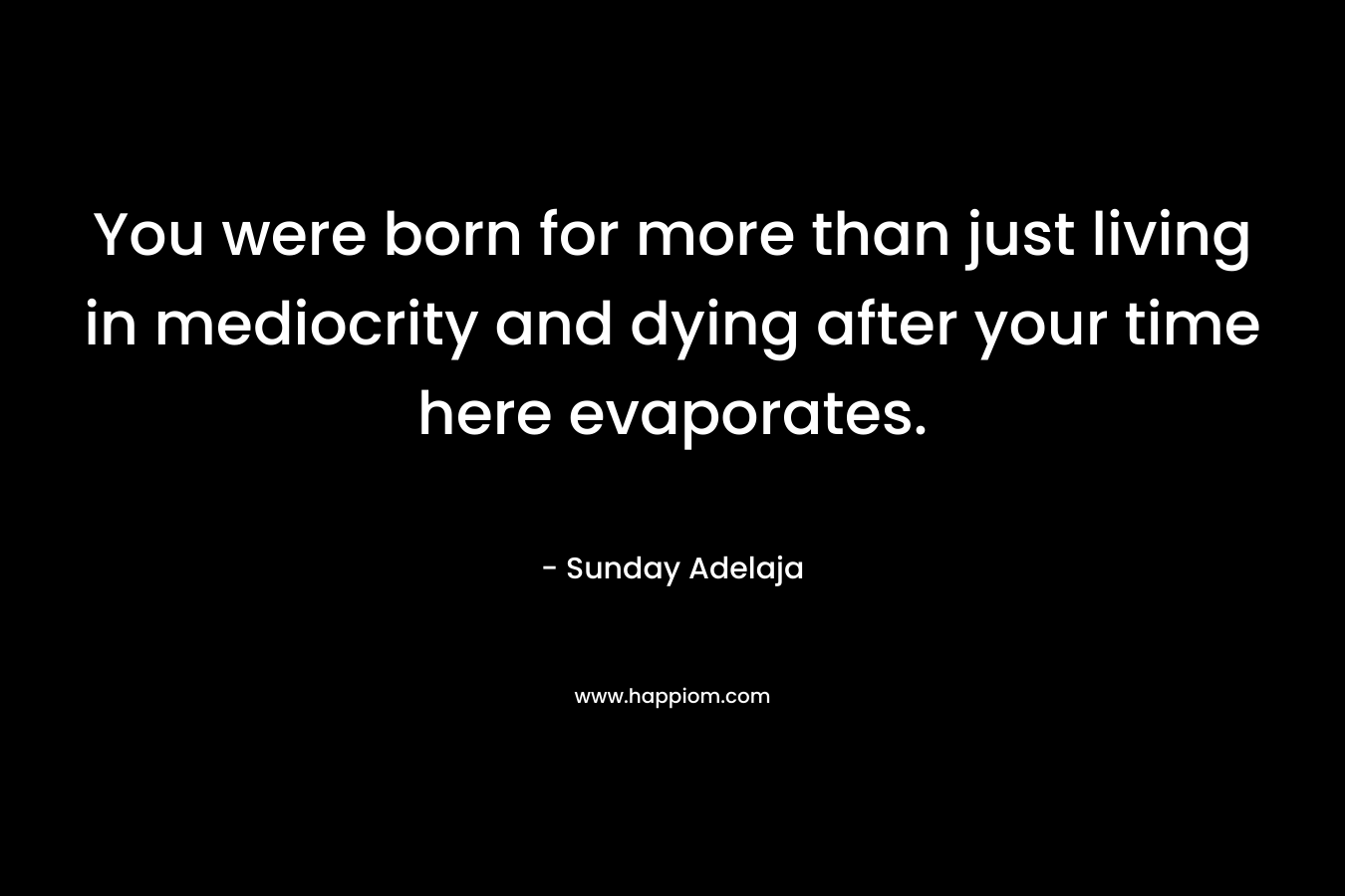 You were born for more than just living in mediocrity and dying after your time here evaporates.