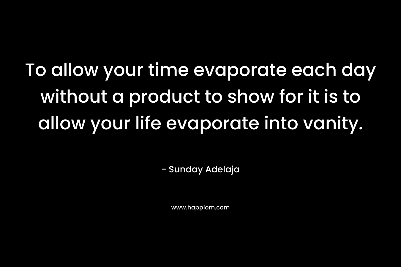 To allow your time evaporate each day without a product to show for it is to allow your life evaporate into vanity.