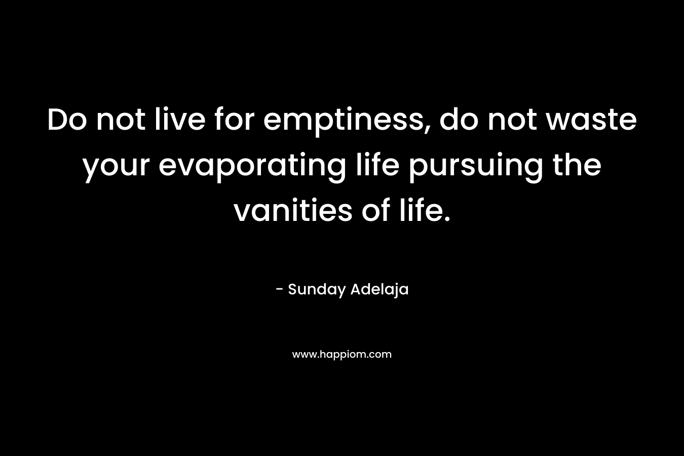 Do not live for emptiness, do not waste your evaporating life pursuing the vanities of life. – Sunday Adelaja