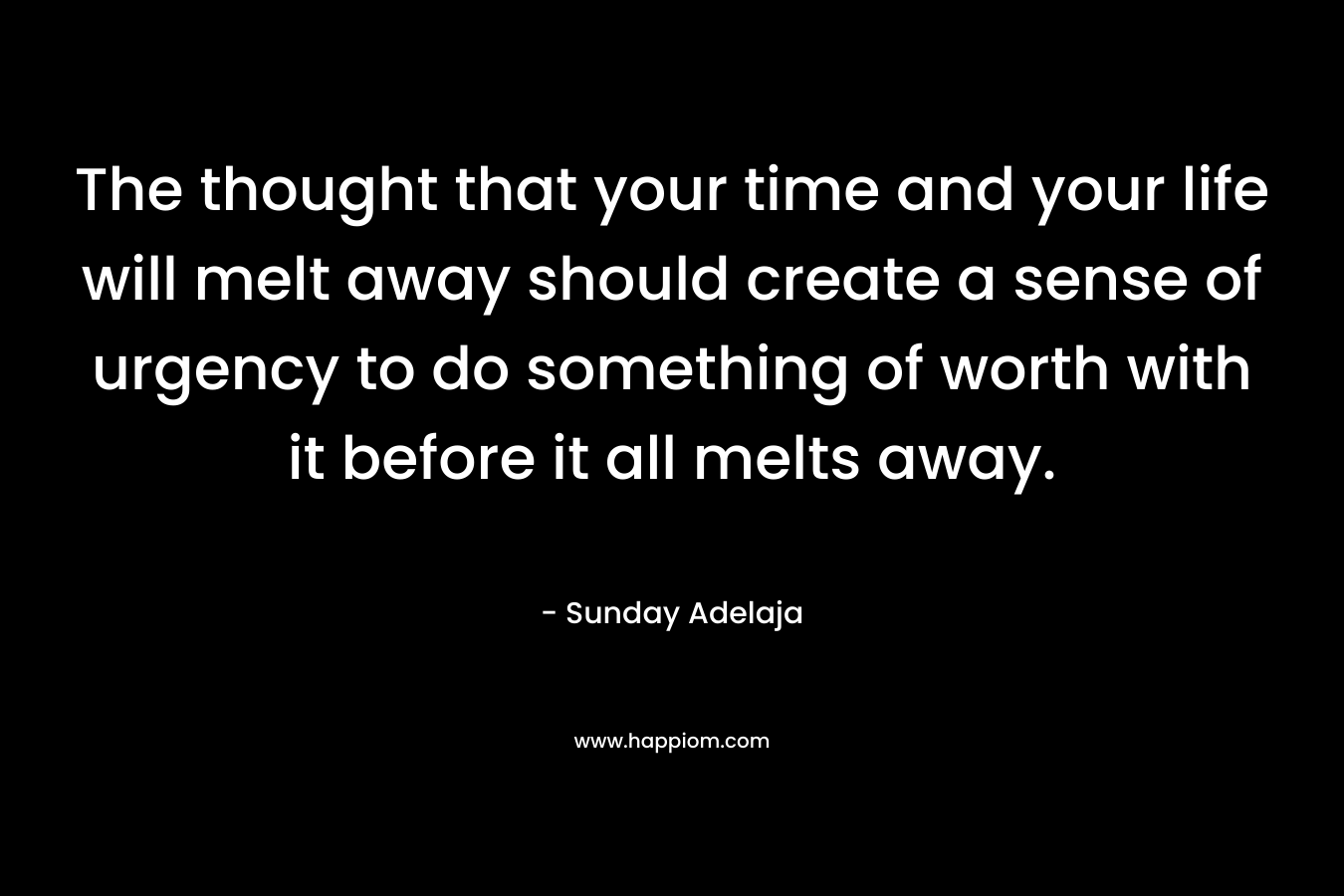 The thought that your time and your life will melt away should create a sense of urgency to do something of worth with it before it all melts away.