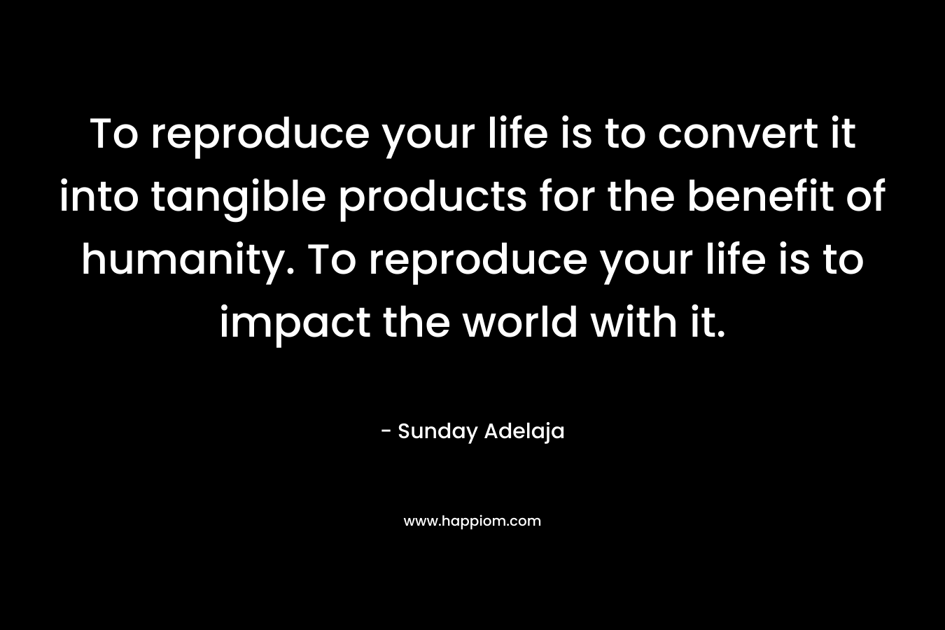 To reproduce your life is to convert it into tangible products for the benefit of humanity. To reproduce your life is to impact the world with it.