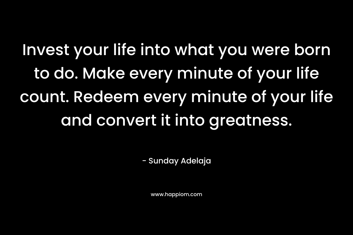 Invest your life into what you were born to do. Make every minute of your life count. Redeem every minute of your life and convert it into greatness.