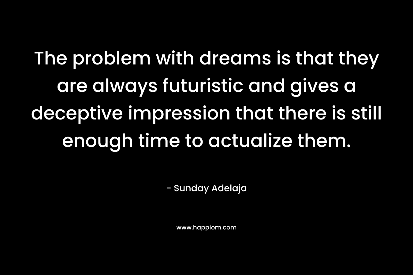 The problem with dreams is that they are always futuristic and gives a deceptive impression that there is still enough time to actualize them. – Sunday Adelaja