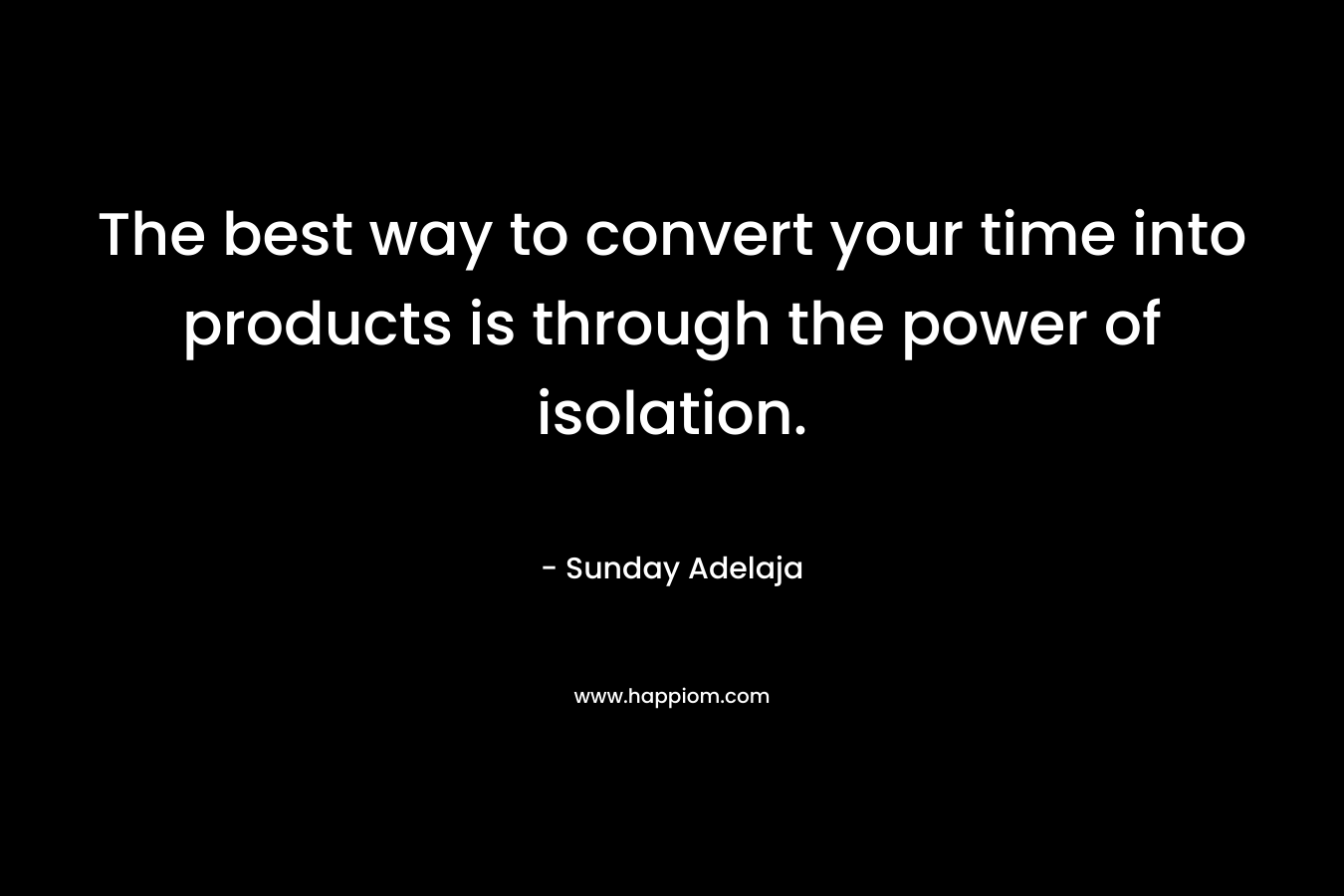 The best way to convert your time into products is through the power of isolation.