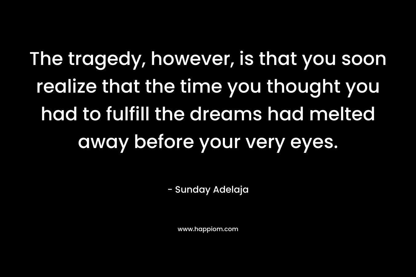 The tragedy, however, is that you soon realize that the time you thought you had to fulfill the dreams had melted away before your very eyes.