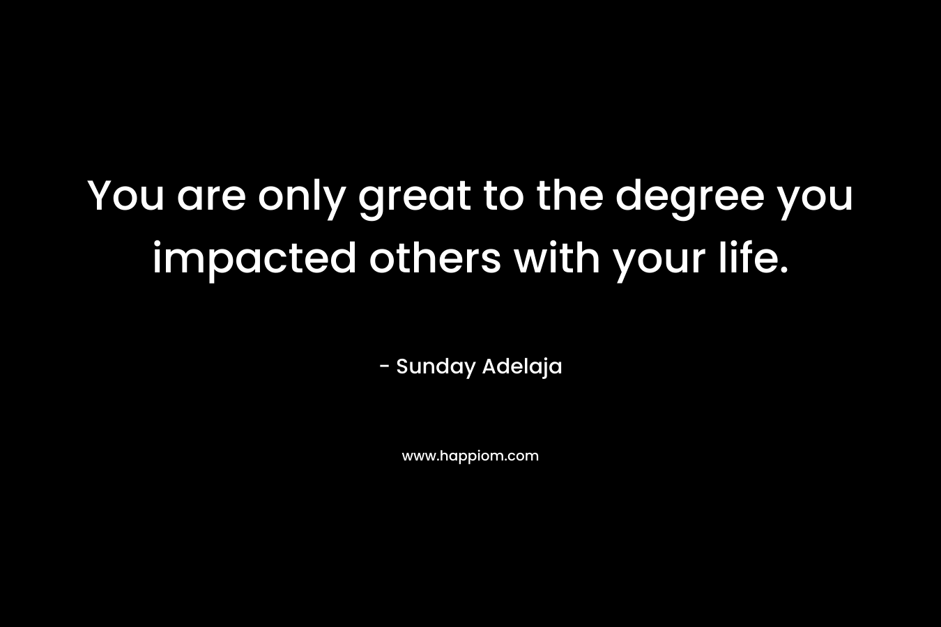 You are only great to the degree you impacted others with your life.