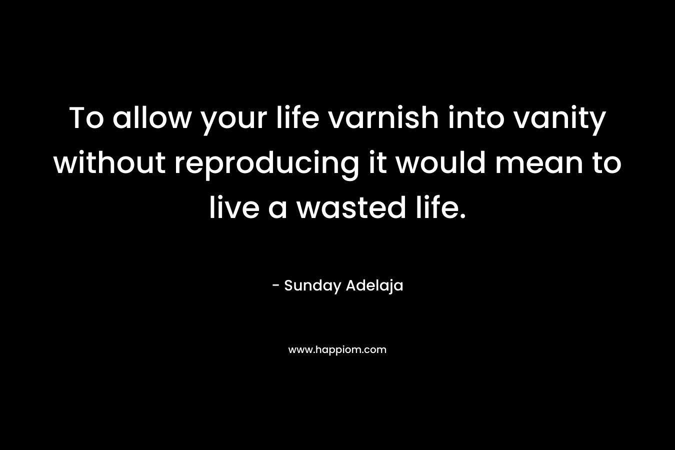 To allow your life varnish into vanity without reproducing it would mean to live a wasted life.