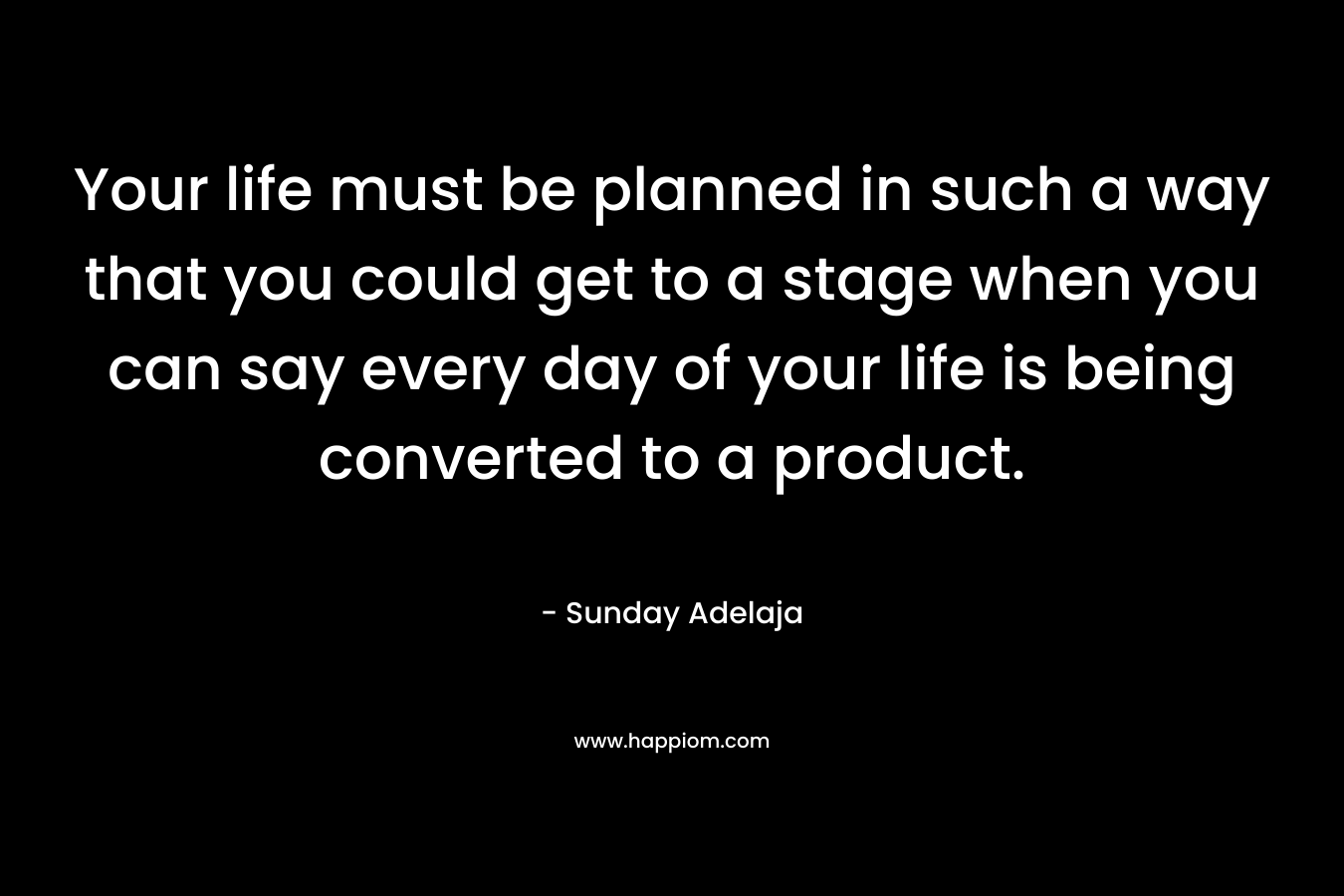 Your life must be planned in such a way that you could get to a stage when you can say every day of your life is being converted to a product.