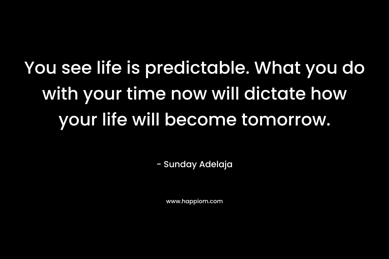 You see life is predictable. What you do with your time now will dictate how your life will become tomorrow.