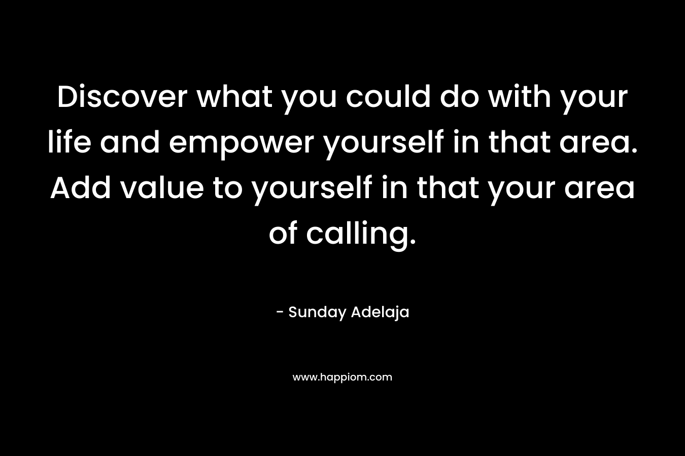 Discover what you could do with your life and empower yourself in that area. Add value to yourself in that your area of calling.