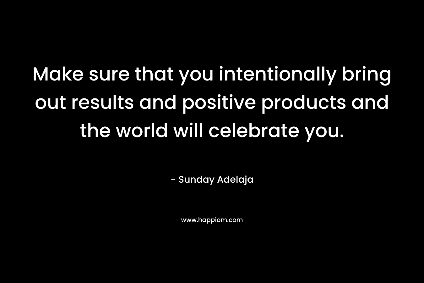 Make sure that you intentionally bring out results and positive products and the world will celebrate you.