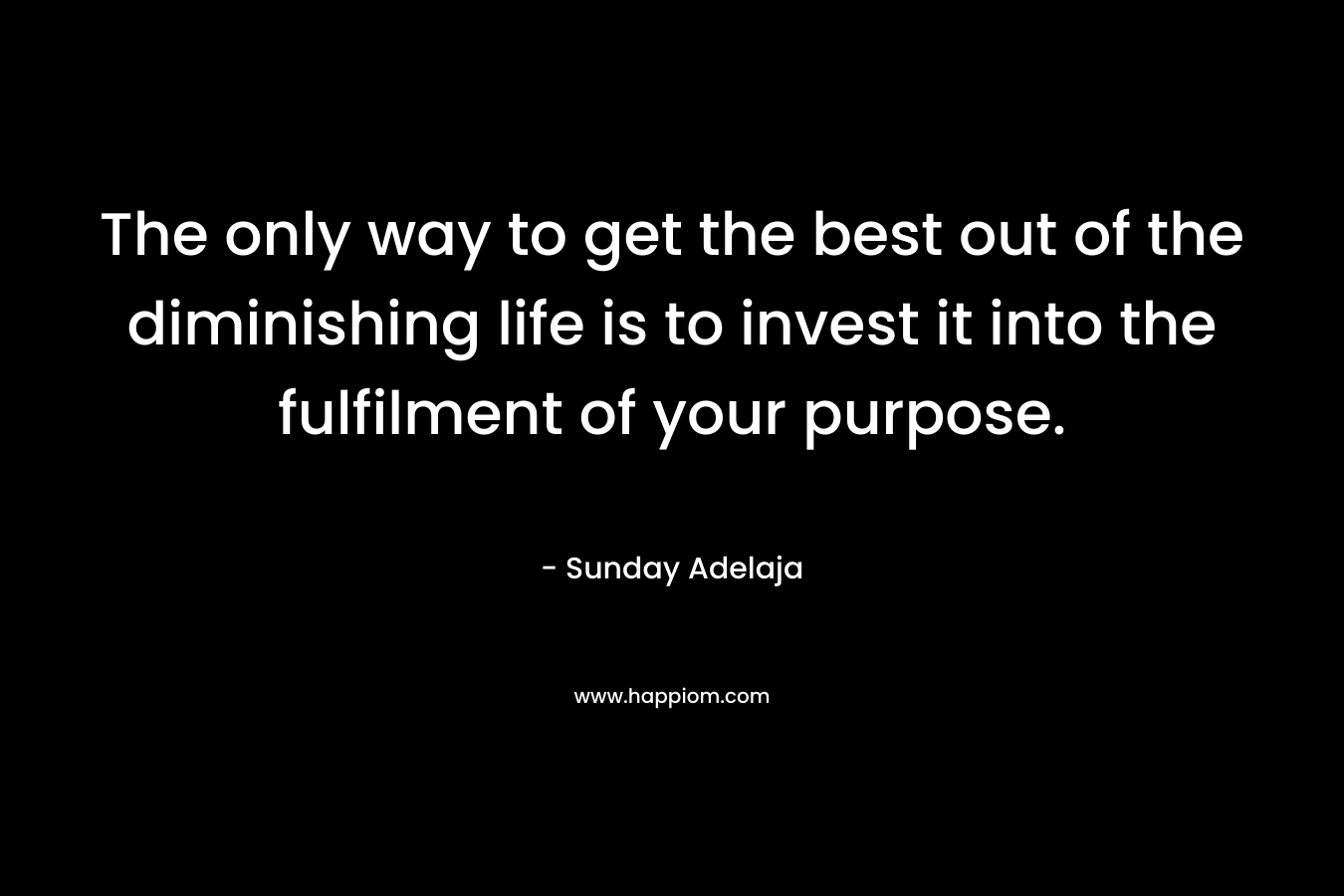 The only way to get the best out of the diminishing life is to invest it into the fulfilment of your purpose.