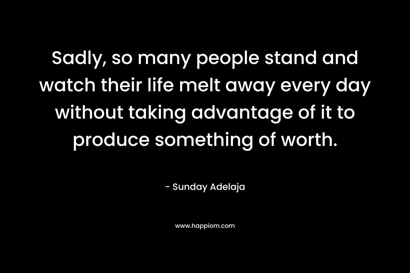 Sadly, so many people stand and watch their life melt away every day without taking advantage of it to produce something of worth.