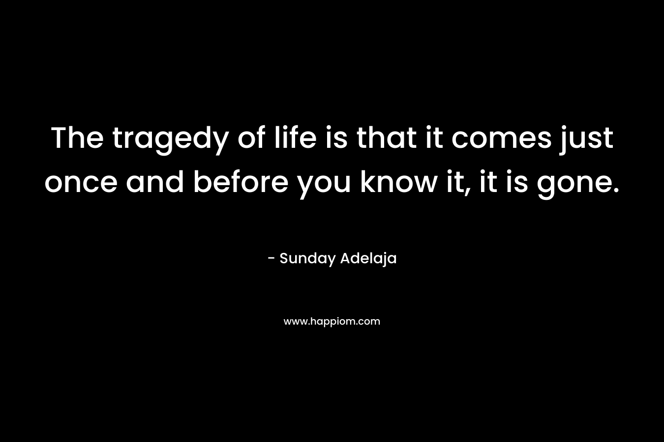 The tragedy of life is that it comes just once and before you know it, it is gone.
