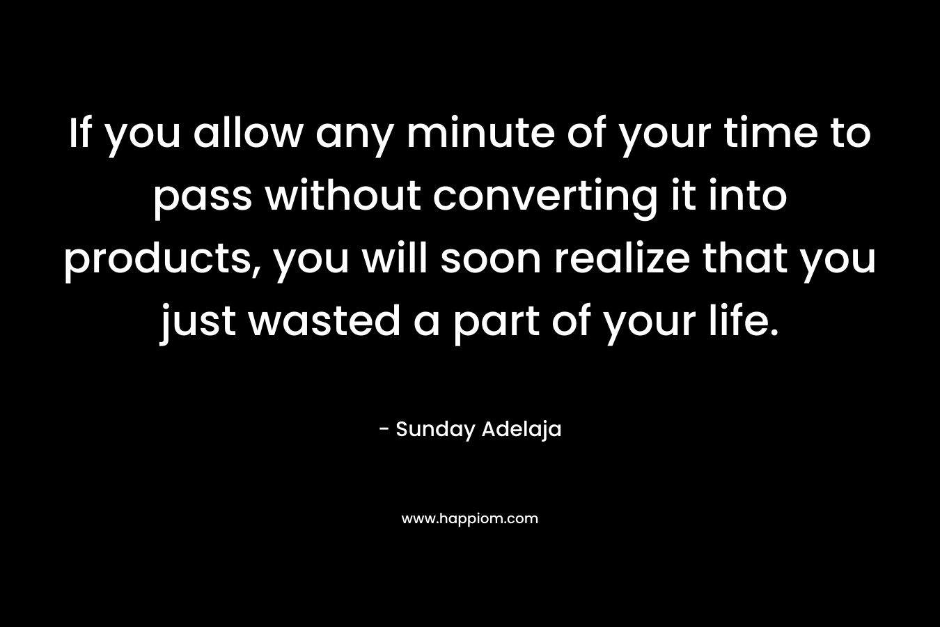 If you allow any minute of your time to pass without converting it into products, you will soon realize that you just wasted a part of your life.