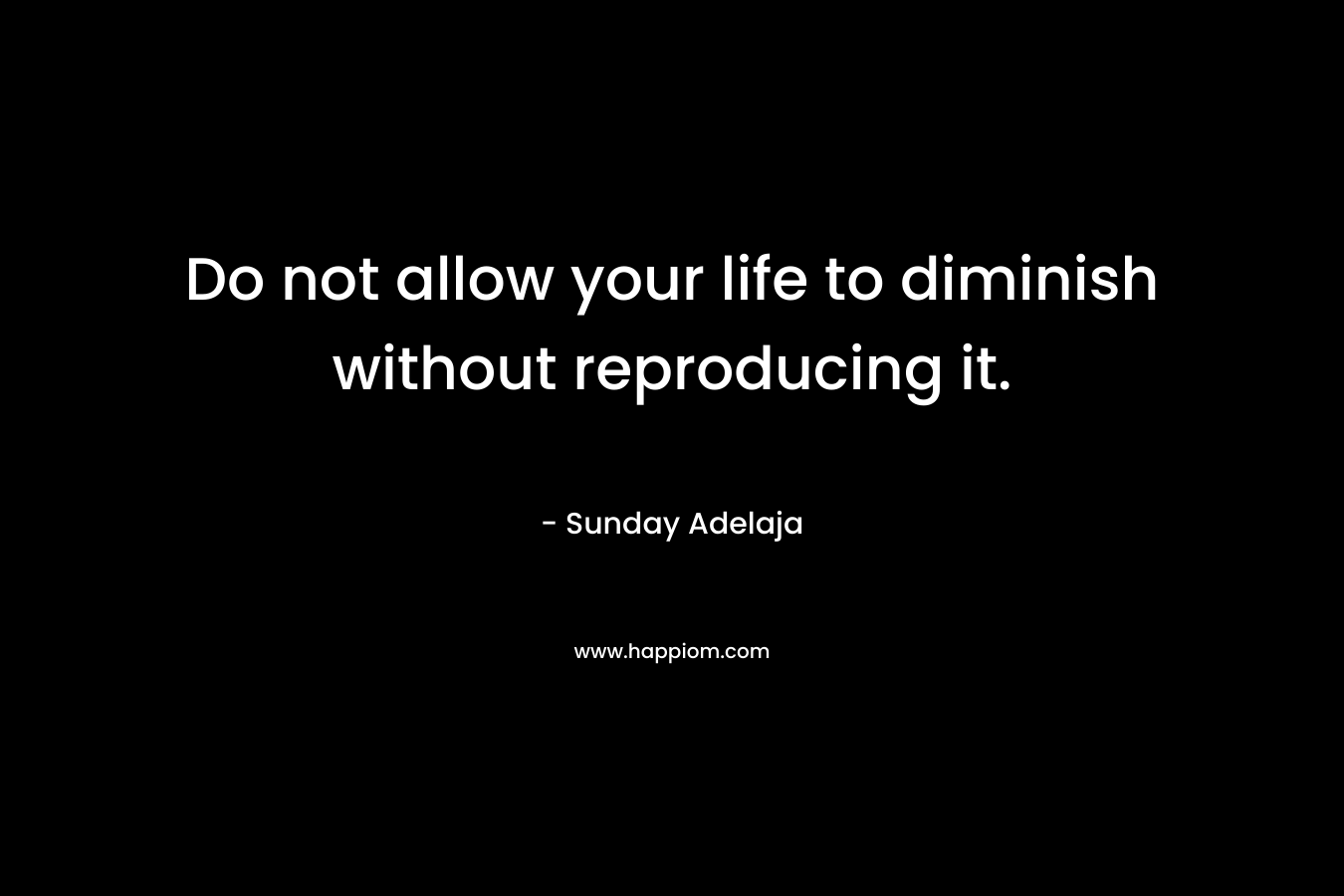 Do not allow your life to diminish without reproducing it.