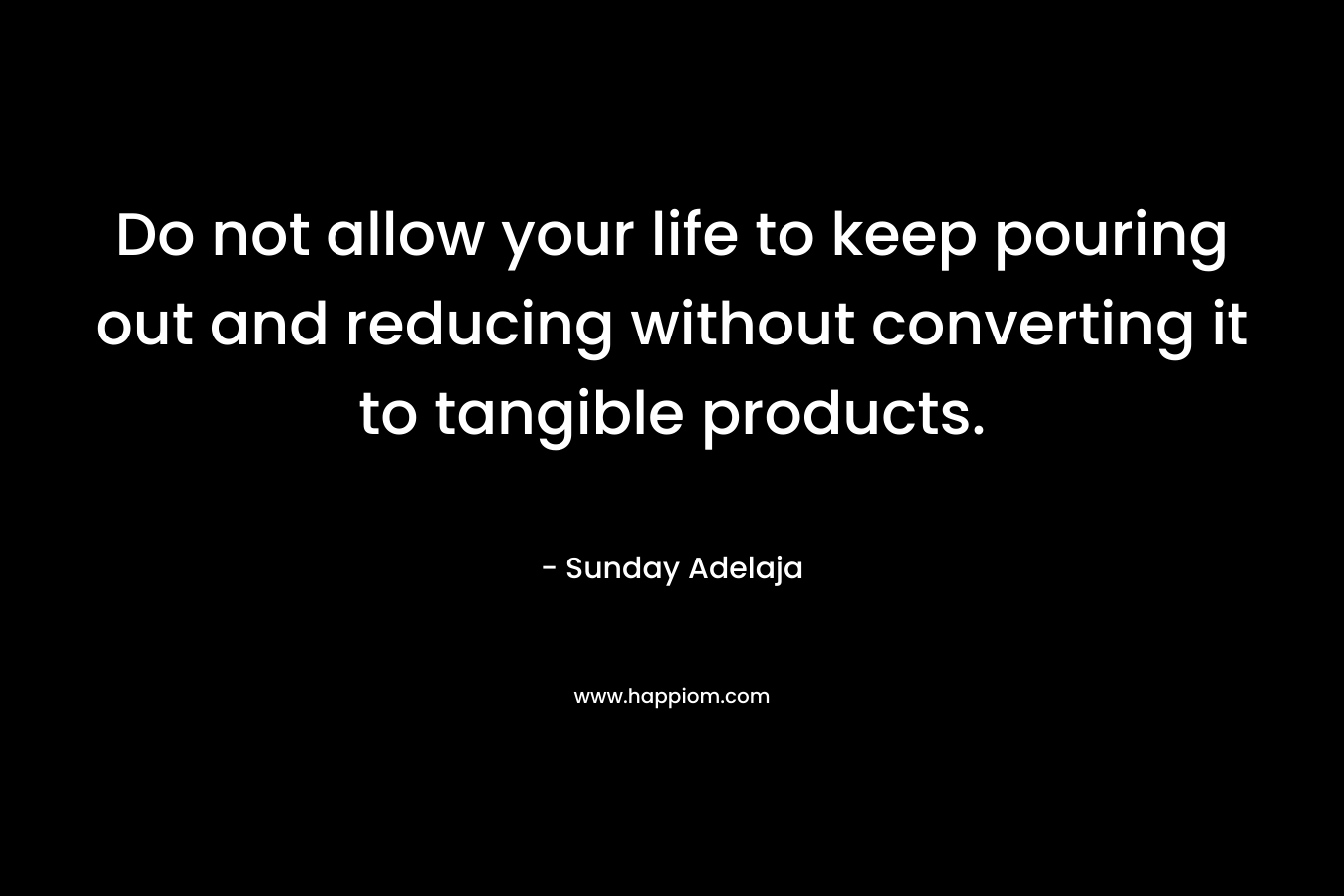 Do not allow your life to keep pouring out and reducing without converting it to tangible products.