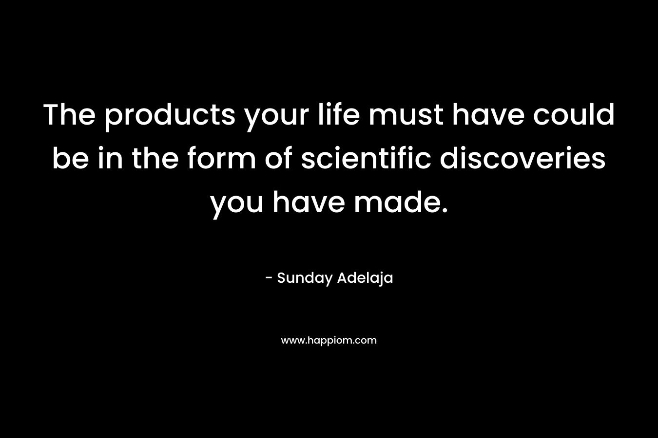 The products your life must have could be in the form of scientific discoveries you have made.