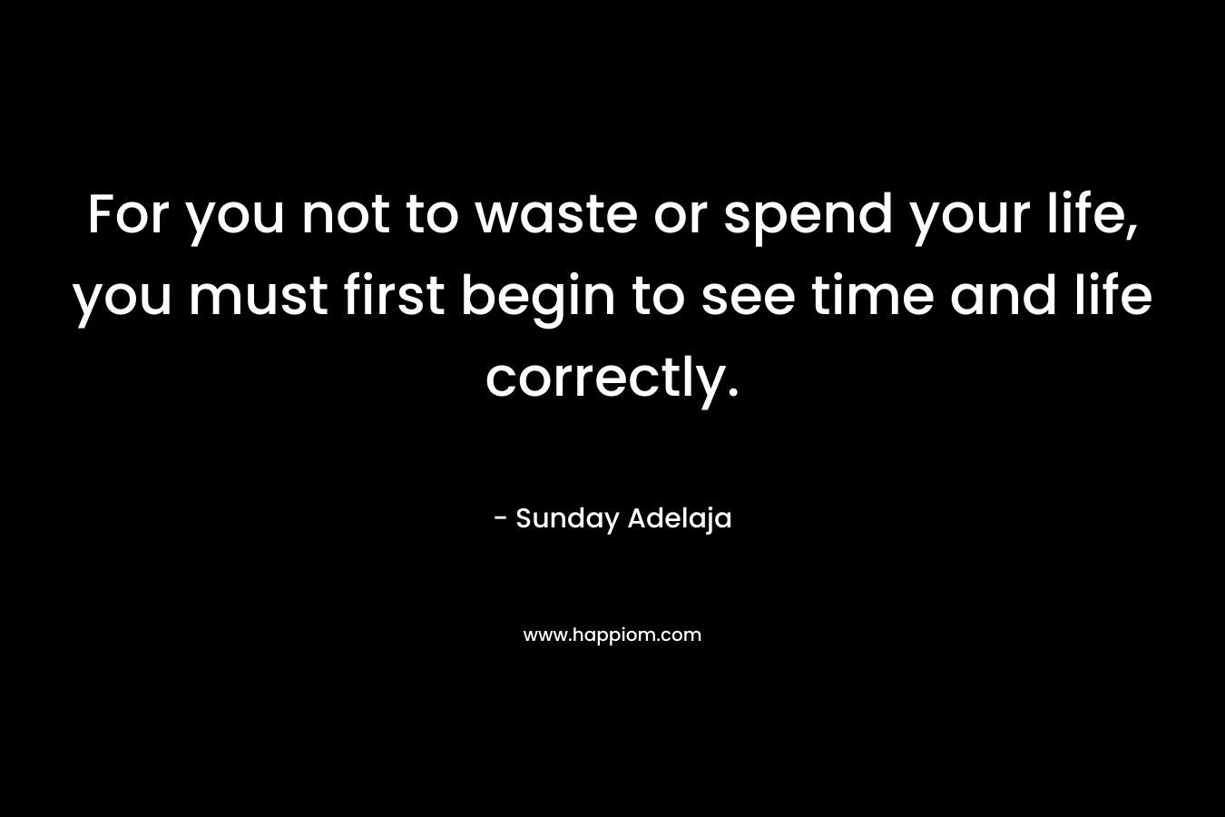 For you not to waste or spend your life, you must first begin to see time and life correctly.