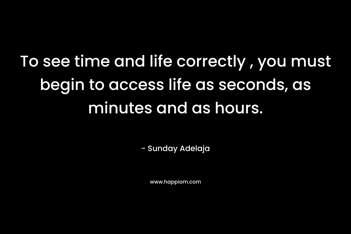 To see time and life correctly , you must begin to access life as seconds, as minutes and as hours.
