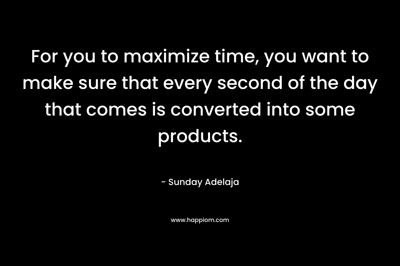 For you to maximize time, you want to make sure that every second of the day that comes is converted into some products.