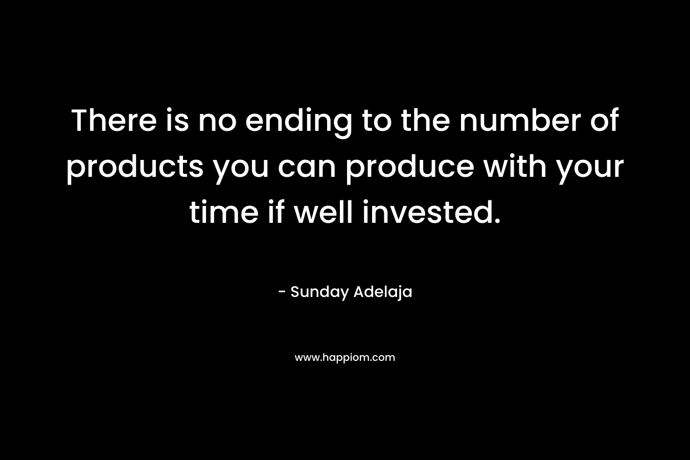 There is no ending to the number of products you can produce with your time if well invested.