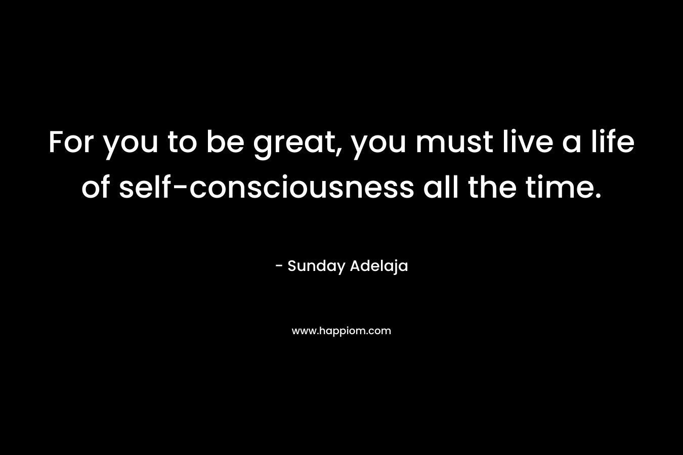 For you to be great, you must live a life of self-consciousness all the time.
