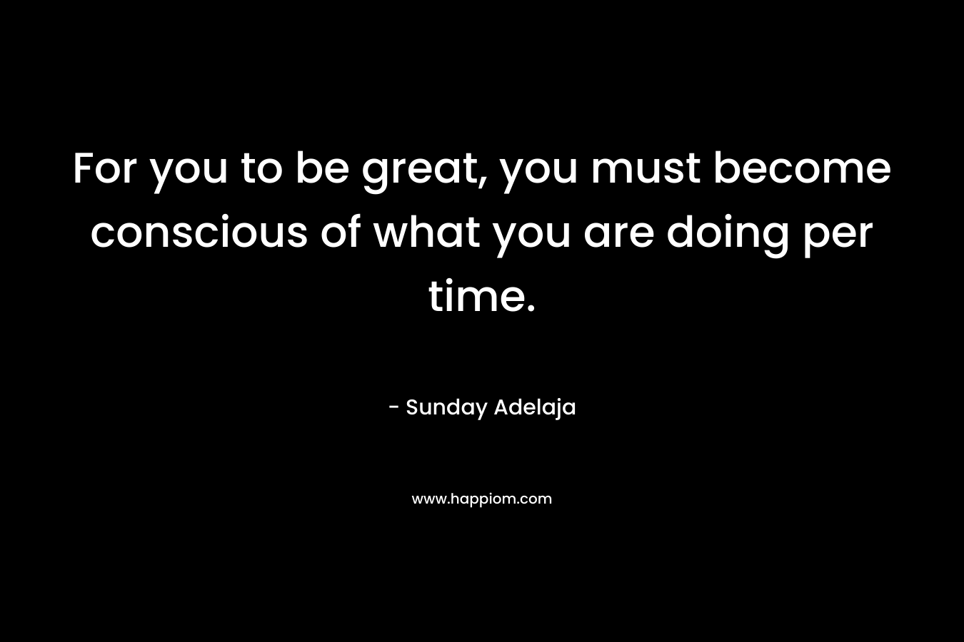For you to be great, you must become conscious of what you are doing per time.