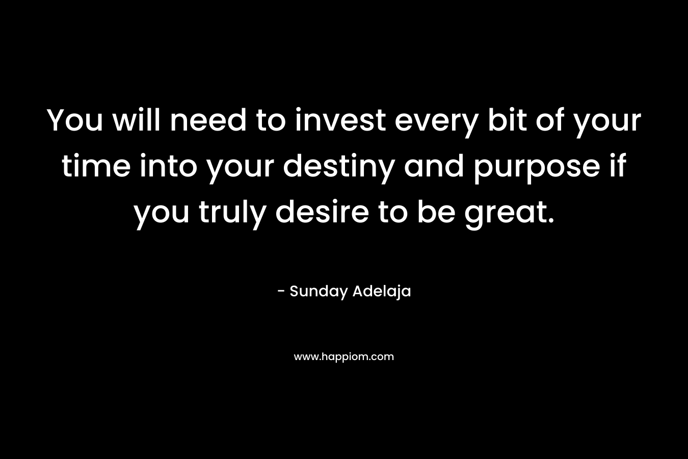 You will need to invest every bit of your time into your destiny and purpose if you truly desire to be great.