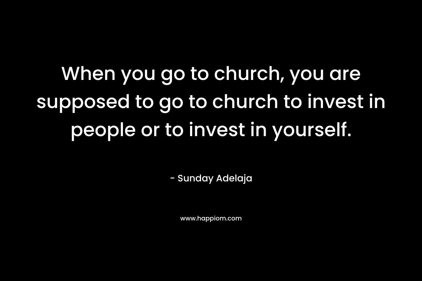 When you go to church, you are supposed to go to church to invest in people or to invest in yourself.