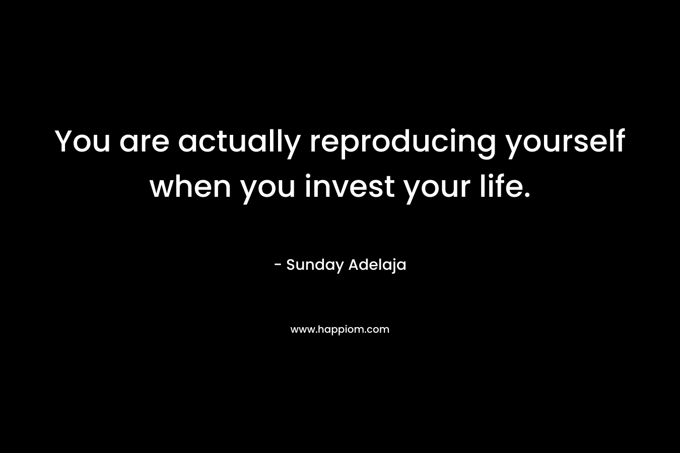 You are actually reproducing yourself when you invest your life.