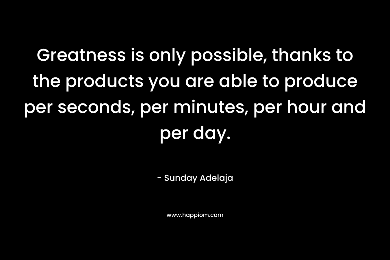 Greatness is only possible, thanks to the products you are able to produce per seconds, per minutes, per hour and per day.