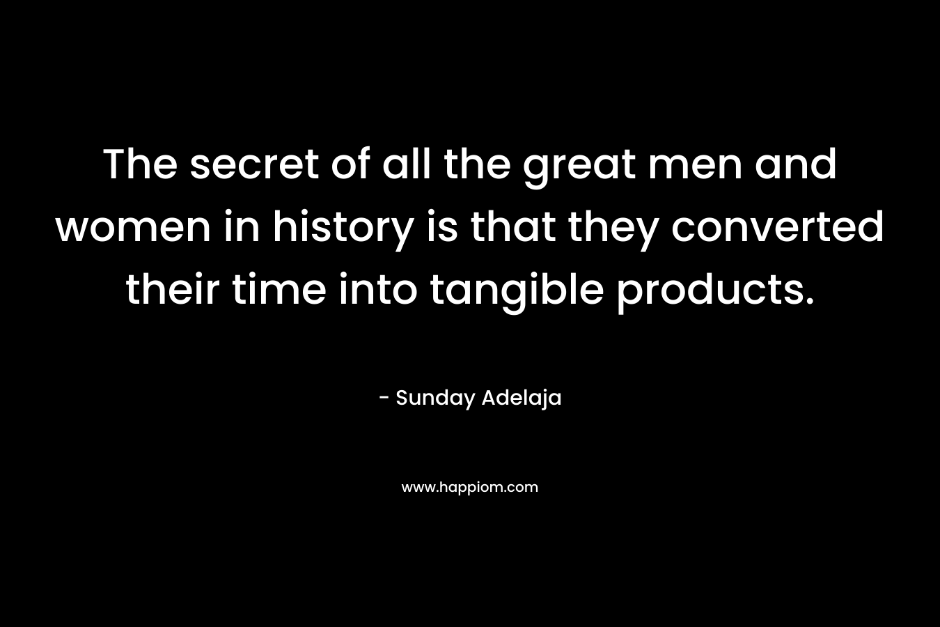 The secret of all the great men and women in history is that they converted their time into tangible products.