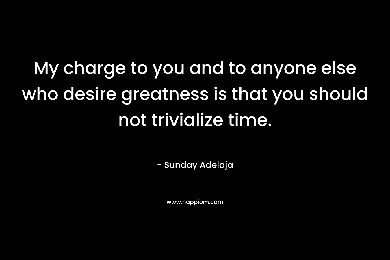 My charge to you and to anyone else who desire greatness is that you should not trivialize time.