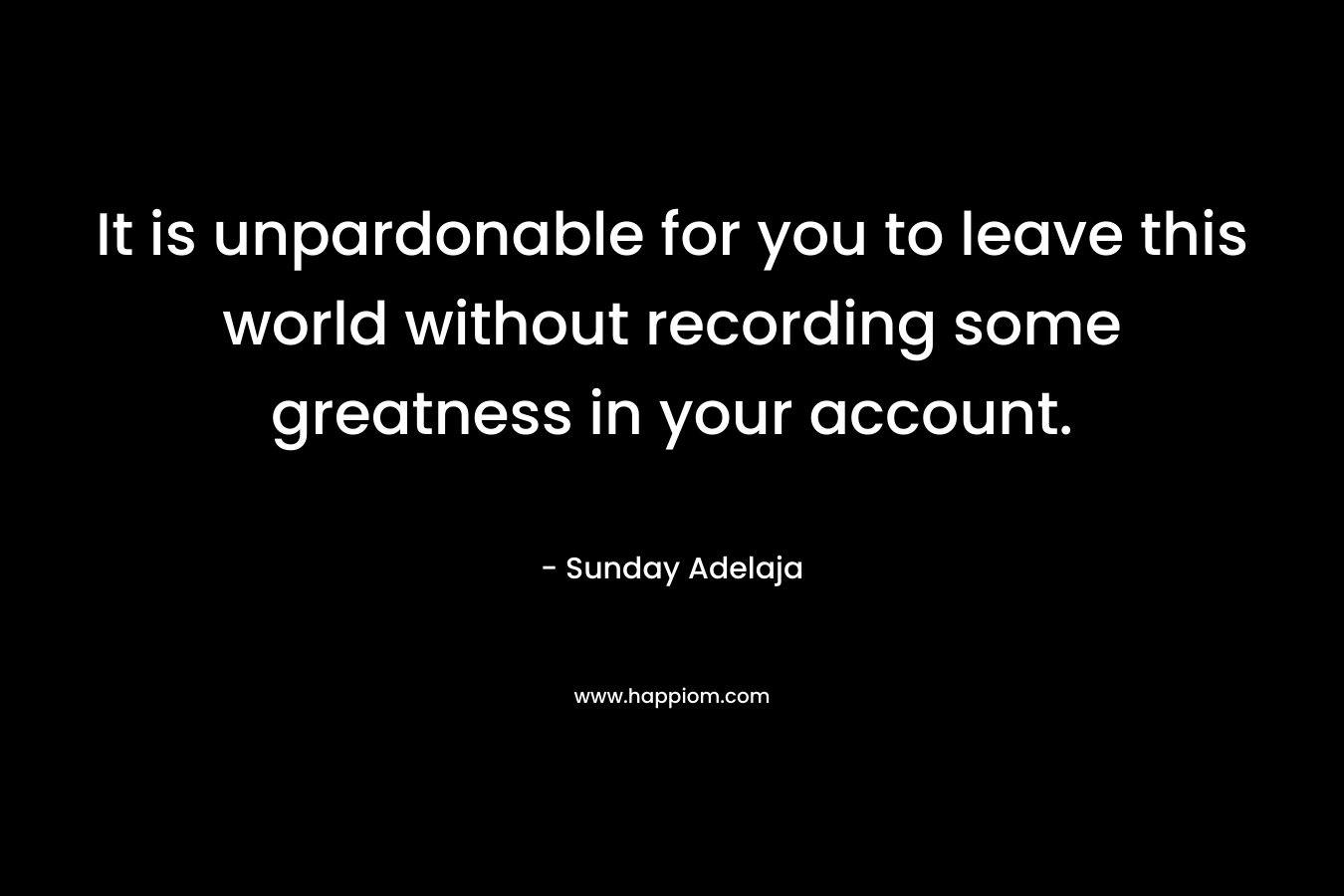 It is unpardonable for you to leave this world without recording some greatness in your account.