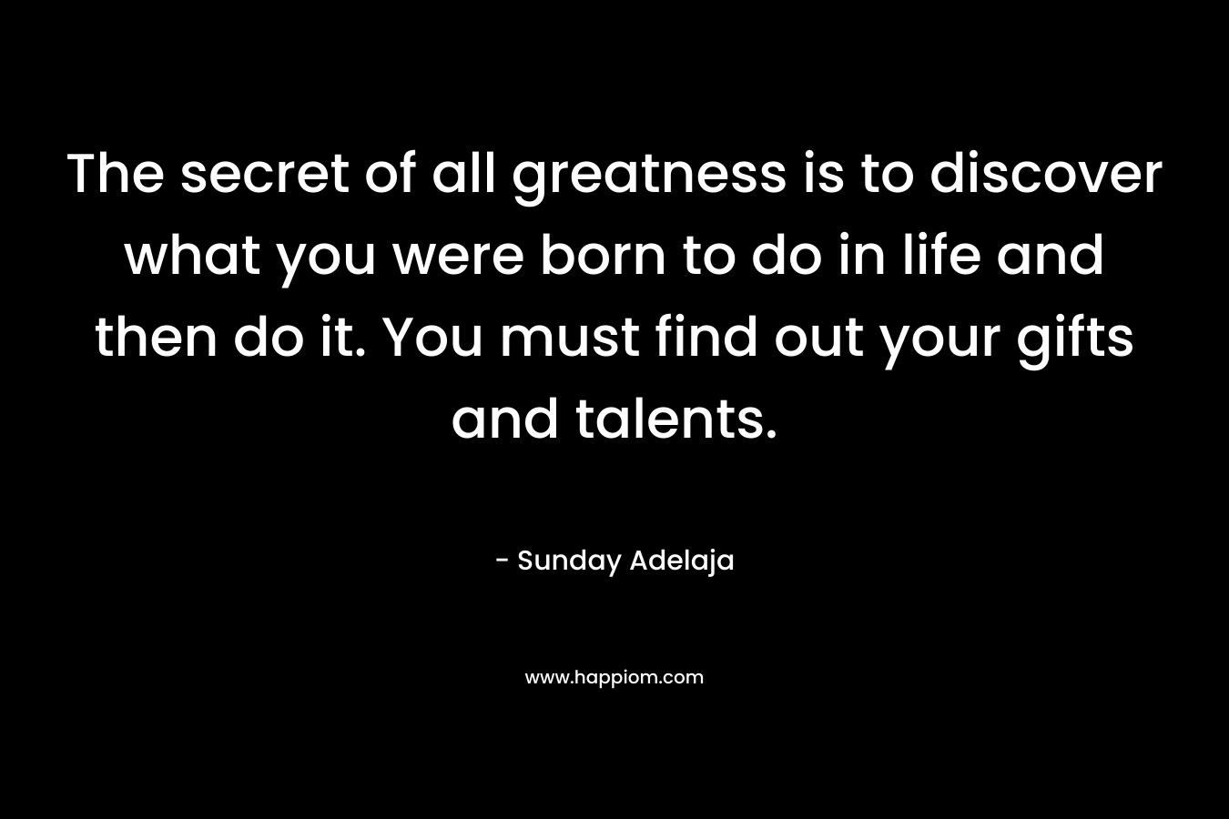 The secret of all greatness is to discover what you were born to do in life and then do it. You must find out your gifts and talents.