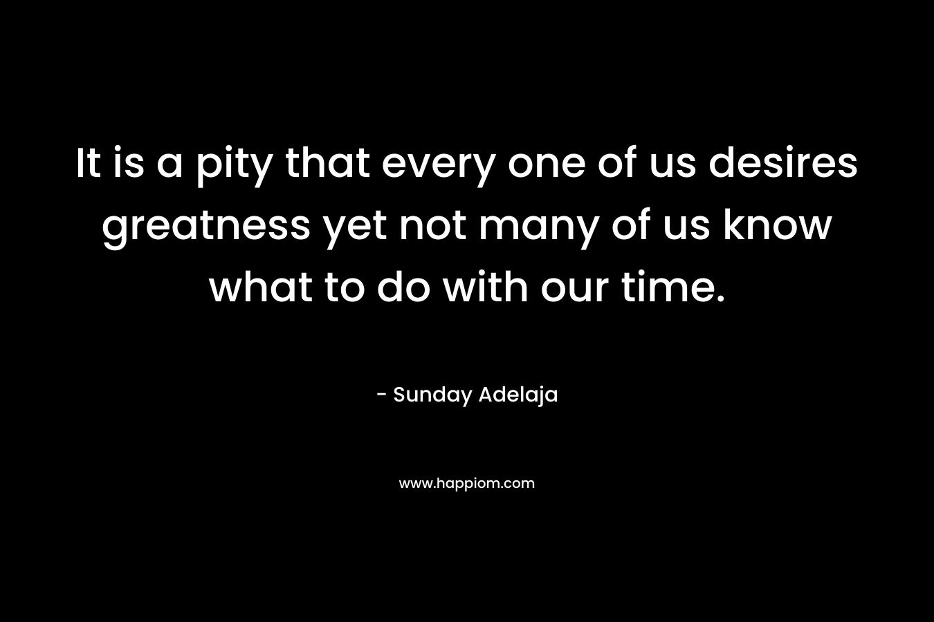 It is a pity that every one of us desires greatness yet not many of us know what to do with our time.