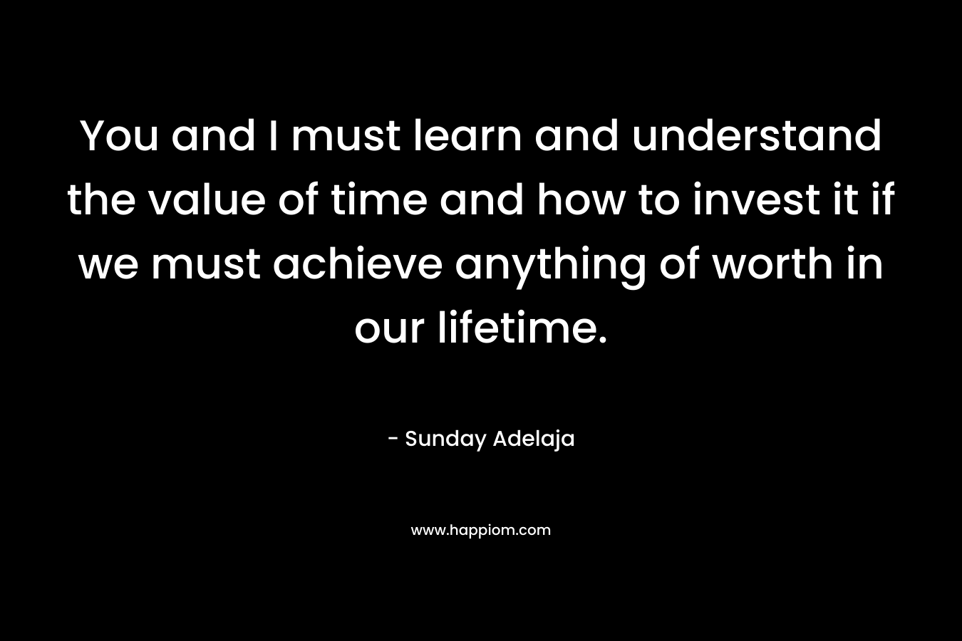 You and I must learn and understand the value of time and how to invest it if we must achieve anything of worth in our lifetime.