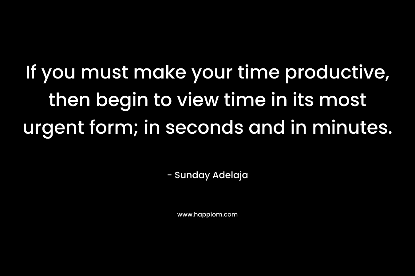 If you must make your time productive, then begin to view time in its most urgent form; in seconds and in minutes.