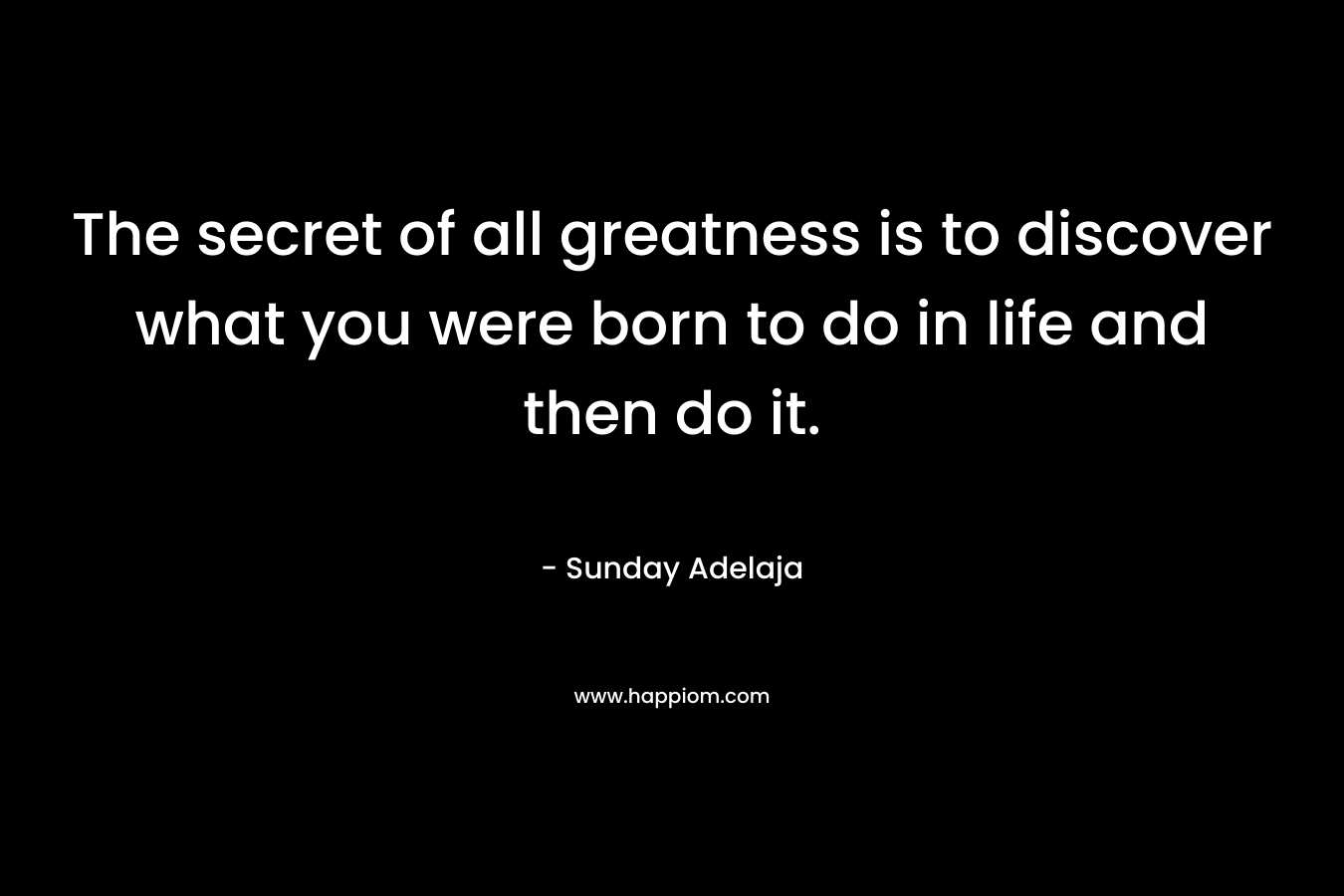 The secret of all greatness is to discover what you were born to do in life and then do it.