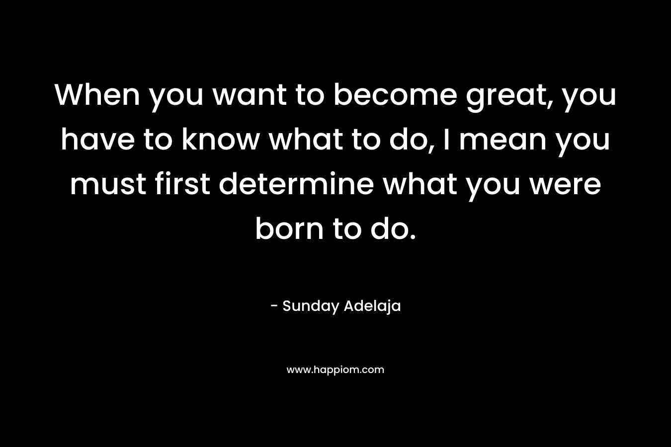 When you want to become great, you have to know what to do, I mean you must first determine what you were born to do.