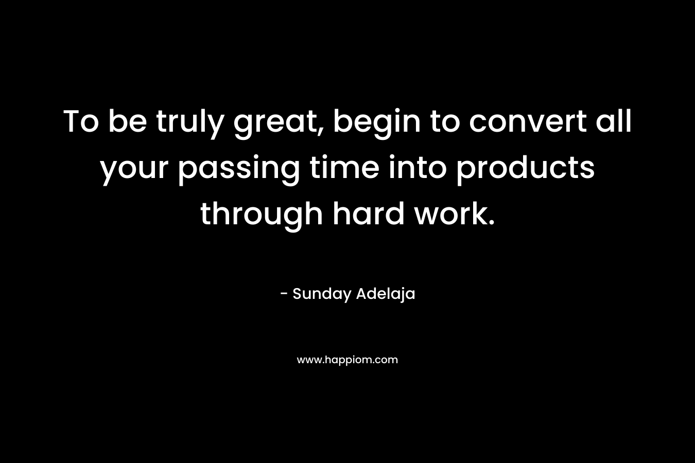 To be truly great, begin to convert all your passing time into products through hard work.