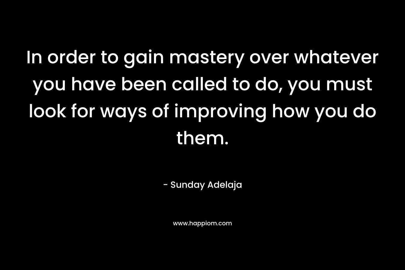 In order to gain mastery over whatever you have been called to do, you must look for ways of improving how you do them.