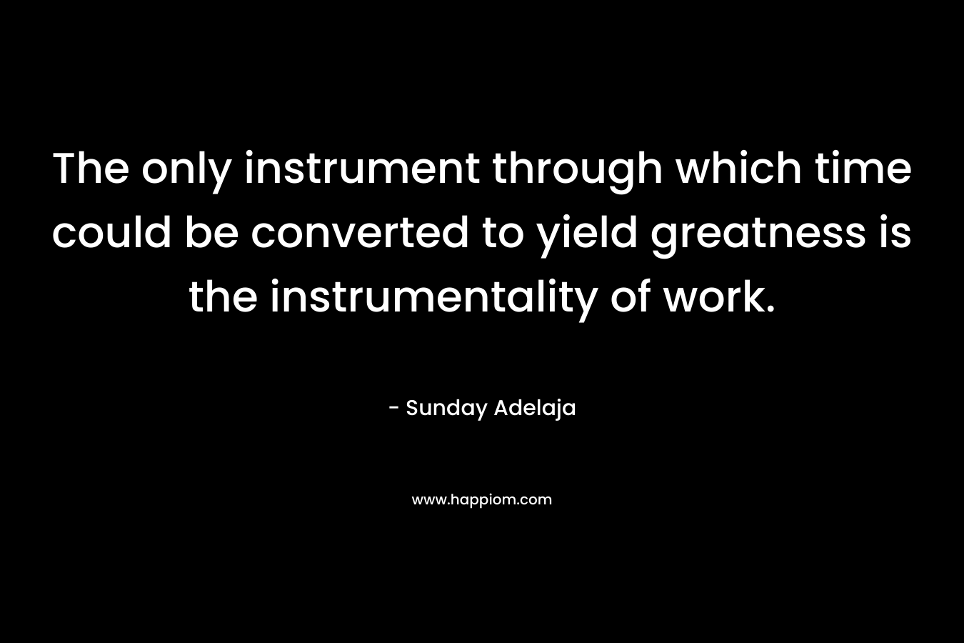 The only instrument through which time could be converted to yield greatness is the instrumentality of work.