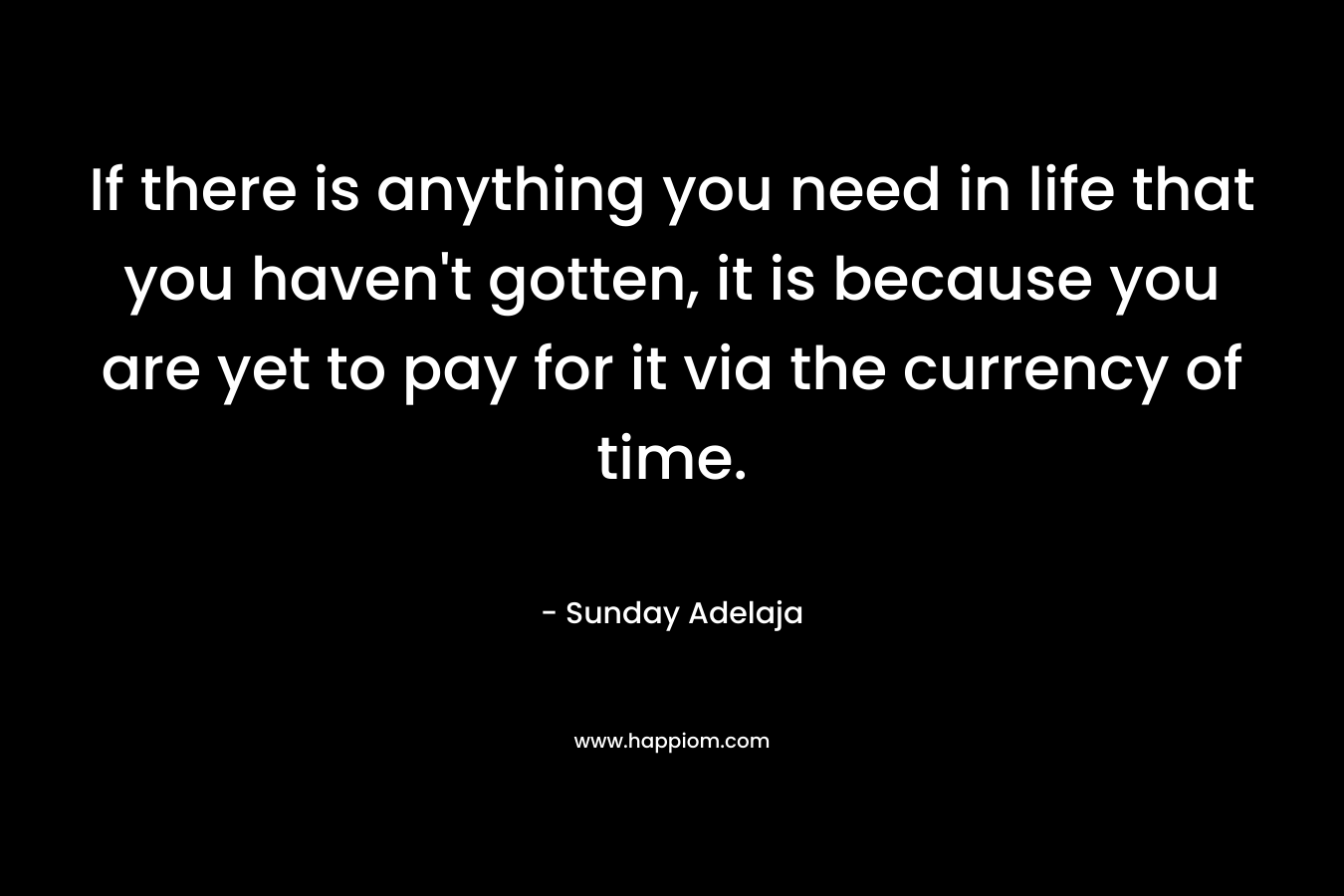 If there is anything you need in life that you haven't gotten, it is because you are yet to pay for it via the currency of time.